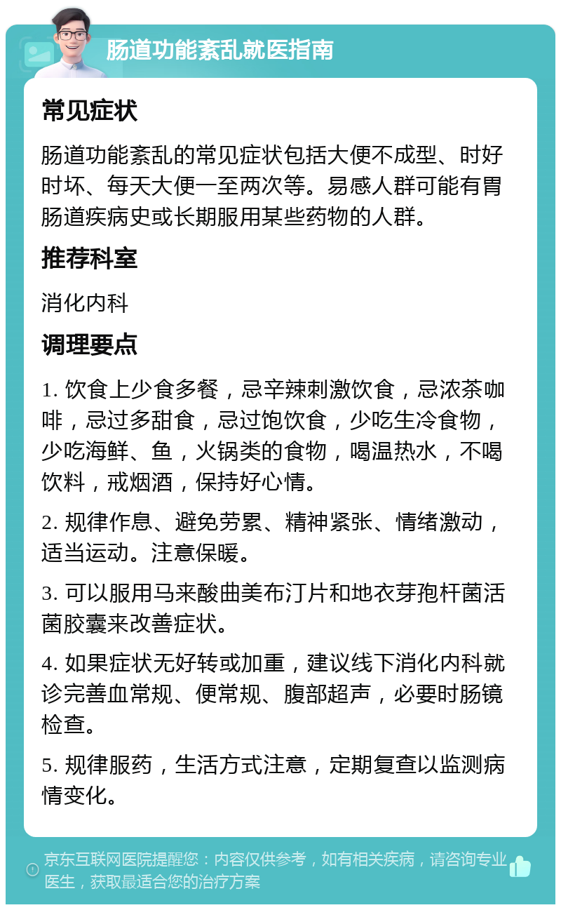 肠道功能紊乱就医指南 常见症状 肠道功能紊乱的常见症状包括大便不成型、时好时坏、每天大便一至两次等。易感人群可能有胃肠道疾病史或长期服用某些药物的人群。 推荐科室 消化内科 调理要点 1. 饮食上少食多餐，忌辛辣刺激饮食，忌浓茶咖啡，忌过多甜食，忌过饱饮食，少吃生冷食物，少吃海鲜、鱼，火锅类的食物，喝温热水，不喝饮料，戒烟酒，保持好心情。 2. 规律作息、避免劳累、精神紧张、情绪激动，适当运动。注意保暖。 3. 可以服用马来酸曲美布汀片和地衣芽孢杆菌活菌胶囊来改善症状。 4. 如果症状无好转或加重，建议线下消化内科就诊完善血常规、便常规、腹部超声，必要时肠镜检查。 5. 规律服药，生活方式注意，定期复查以监测病情变化。