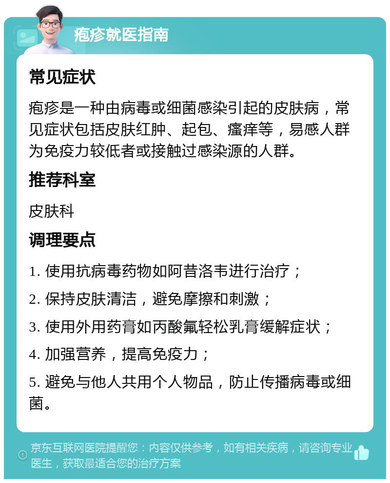 疱疹就医指南 常见症状 疱疹是一种由病毒或细菌感染引起的皮肤病，常见症状包括皮肤红肿、起包、瘙痒等，易感人群为免疫力较低者或接触过感染源的人群。 推荐科室 皮肤科 调理要点 1. 使用抗病毒药物如阿昔洛韦进行治疗； 2. 保持皮肤清洁，避免摩擦和刺激； 3. 使用外用药膏如丙酸氟轻松乳膏缓解症状； 4. 加强营养，提高免疫力； 5. 避免与他人共用个人物品，防止传播病毒或细菌。