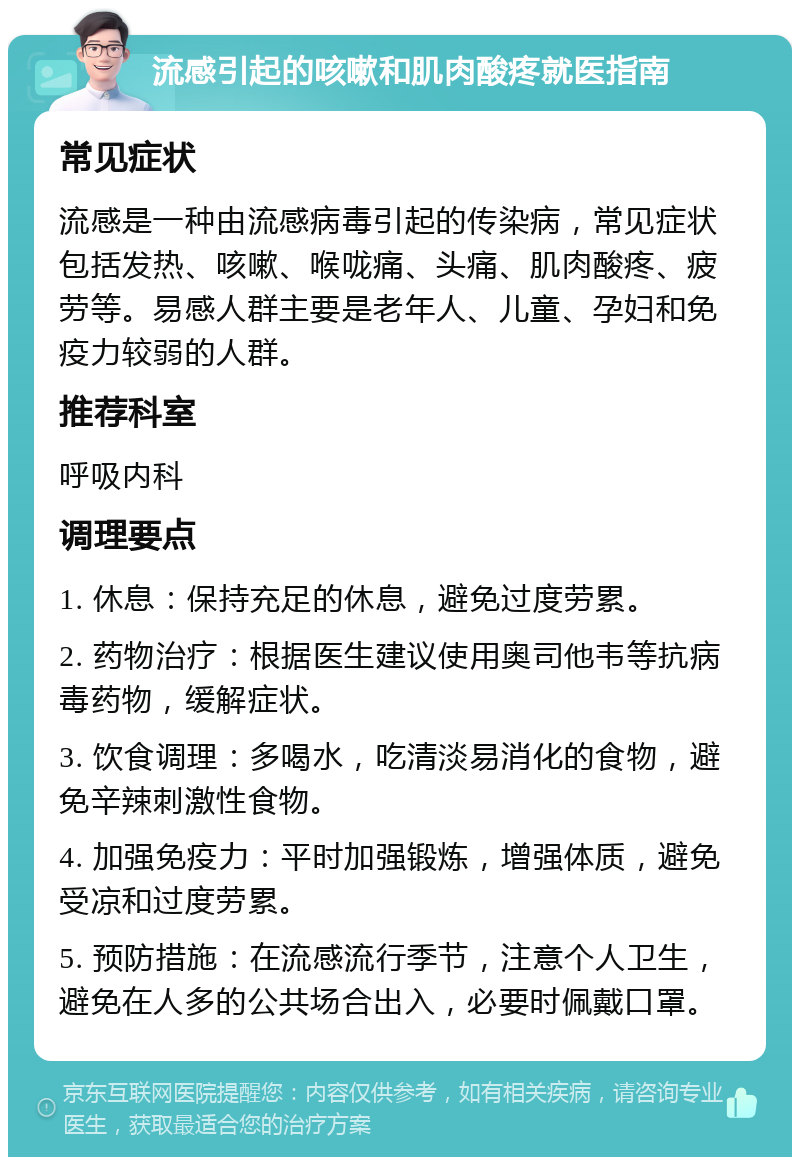 流感引起的咳嗽和肌肉酸疼就医指南 常见症状 流感是一种由流感病毒引起的传染病，常见症状包括发热、咳嗽、喉咙痛、头痛、肌肉酸疼、疲劳等。易感人群主要是老年人、儿童、孕妇和免疫力较弱的人群。 推荐科室 呼吸内科 调理要点 1. 休息：保持充足的休息，避免过度劳累。 2. 药物治疗：根据医生建议使用奥司他韦等抗病毒药物，缓解症状。 3. 饮食调理：多喝水，吃清淡易消化的食物，避免辛辣刺激性食物。 4. 加强免疫力：平时加强锻炼，增强体质，避免受凉和过度劳累。 5. 预防措施：在流感流行季节，注意个人卫生，避免在人多的公共场合出入，必要时佩戴口罩。