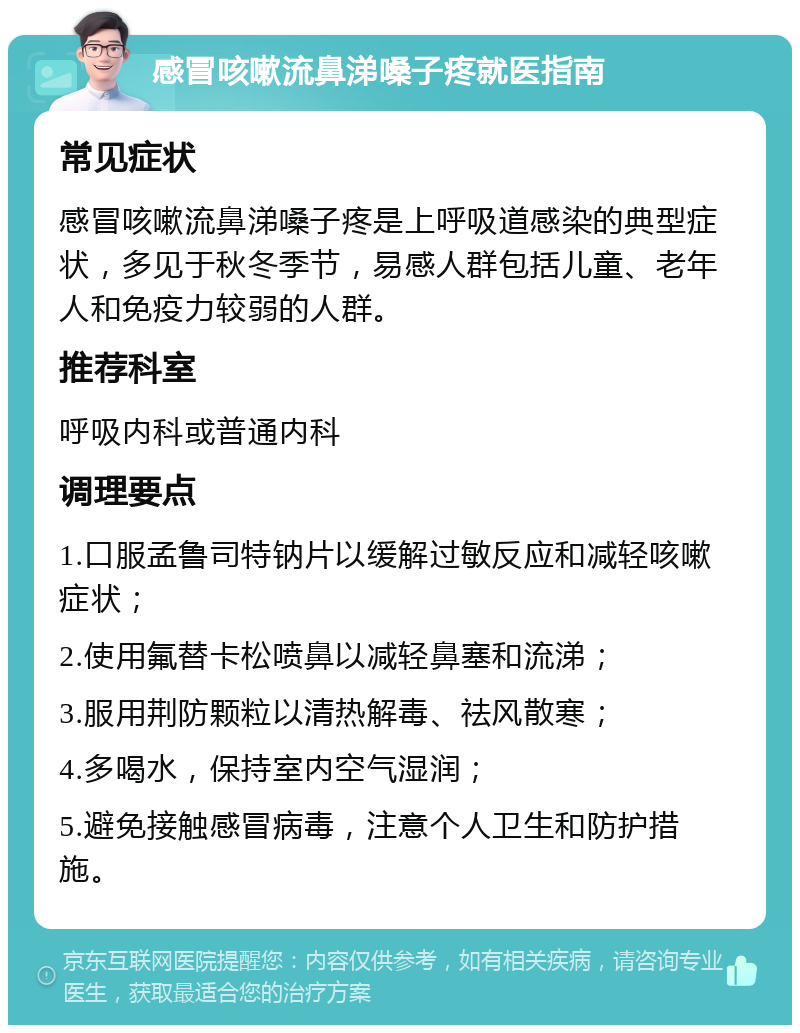 感冒咳嗽流鼻涕嗓子疼就医指南 常见症状 感冒咳嗽流鼻涕嗓子疼是上呼吸道感染的典型症状，多见于秋冬季节，易感人群包括儿童、老年人和免疫力较弱的人群。 推荐科室 呼吸内科或普通内科 调理要点 1.口服孟鲁司特钠片以缓解过敏反应和减轻咳嗽症状； 2.使用氟替卡松喷鼻以减轻鼻塞和流涕； 3.服用荆防颗粒以清热解毒、祛风散寒； 4.多喝水，保持室内空气湿润； 5.避免接触感冒病毒，注意个人卫生和防护措施。