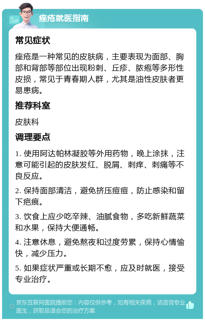 痤疮就医指南 常见症状 痤疮是一种常见的皮肤病，主要表现为面部、胸部和背部等部位出现粉刺、丘疹、脓疱等多形性皮损，常见于青春期人群，尤其是油性皮肤者更易患病。 推荐科室 皮肤科 调理要点 1. 使用阿达帕林凝胶等外用药物，晚上涂抹，注意可能引起的皮肤发红、脱屑、刺痒、刺痛等不良反应。 2. 保持面部清洁，避免挤压痘痘，防止感染和留下疤痕。 3. 饮食上应少吃辛辣、油腻食物，多吃新鲜蔬菜和水果，保持大便通畅。 4. 注意休息，避免熬夜和过度劳累，保持心情愉快，减少压力。 5. 如果症状严重或长期不愈，应及时就医，接受专业治疗。