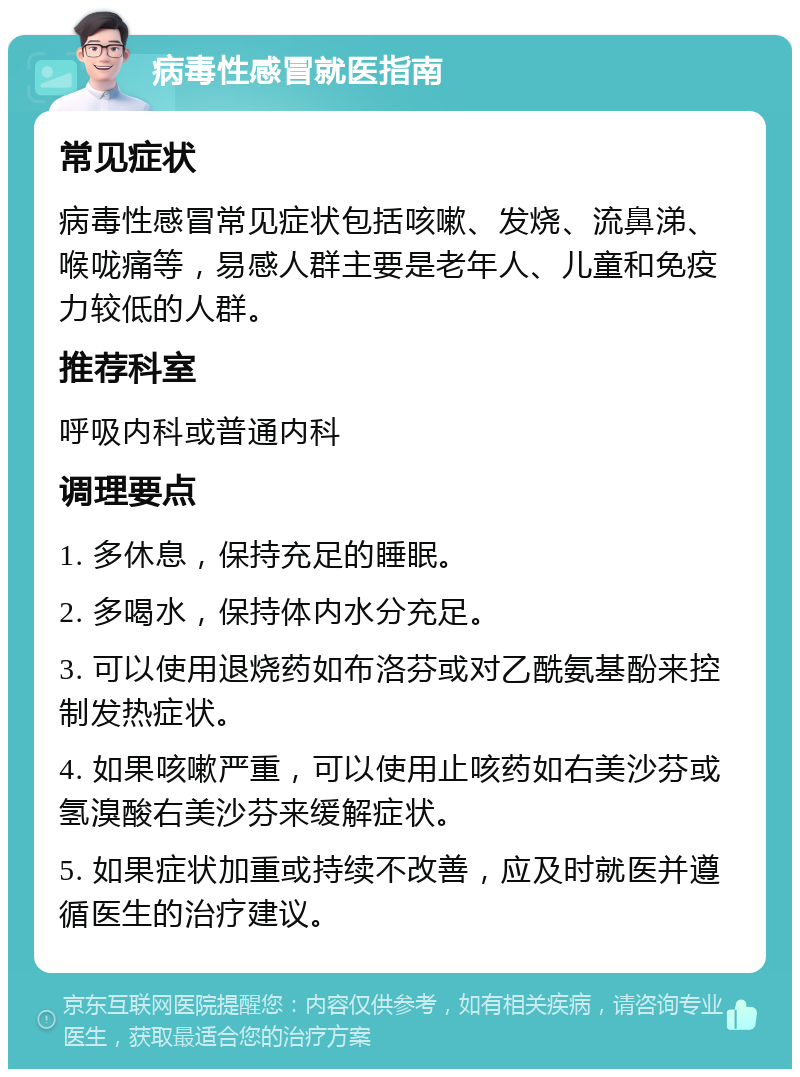 病毒性感冒就医指南 常见症状 病毒性感冒常见症状包括咳嗽、发烧、流鼻涕、喉咙痛等，易感人群主要是老年人、儿童和免疫力较低的人群。 推荐科室 呼吸内科或普通内科 调理要点 1. 多休息，保持充足的睡眠。 2. 多喝水，保持体内水分充足。 3. 可以使用退烧药如布洛芬或对乙酰氨基酚来控制发热症状。 4. 如果咳嗽严重，可以使用止咳药如右美沙芬或氢溴酸右美沙芬来缓解症状。 5. 如果症状加重或持续不改善，应及时就医并遵循医生的治疗建议。