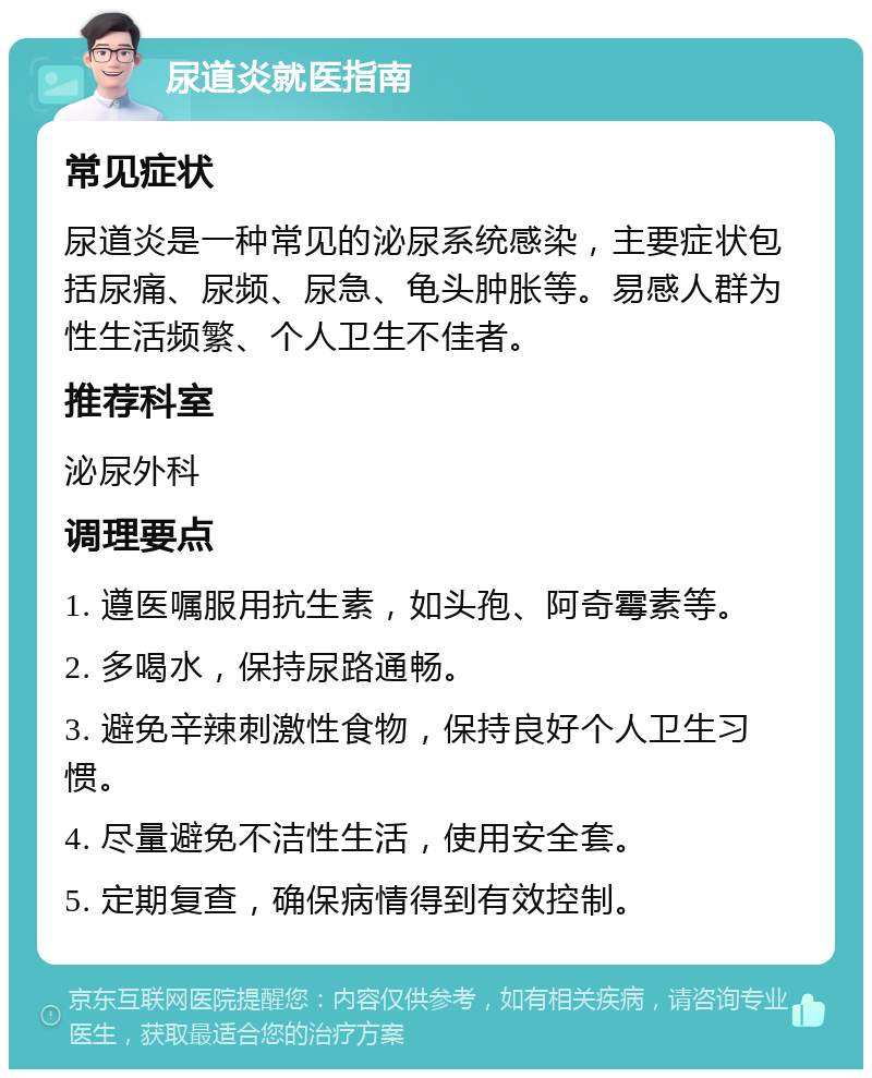 尿道炎就医指南 常见症状 尿道炎是一种常见的泌尿系统感染，主要症状包括尿痛、尿频、尿急、龟头肿胀等。易感人群为性生活频繁、个人卫生不佳者。 推荐科室 泌尿外科 调理要点 1. 遵医嘱服用抗生素，如头孢、阿奇霉素等。 2. 多喝水，保持尿路通畅。 3. 避免辛辣刺激性食物，保持良好个人卫生习惯。 4. 尽量避免不洁性生活，使用安全套。 5. 定期复查，确保病情得到有效控制。