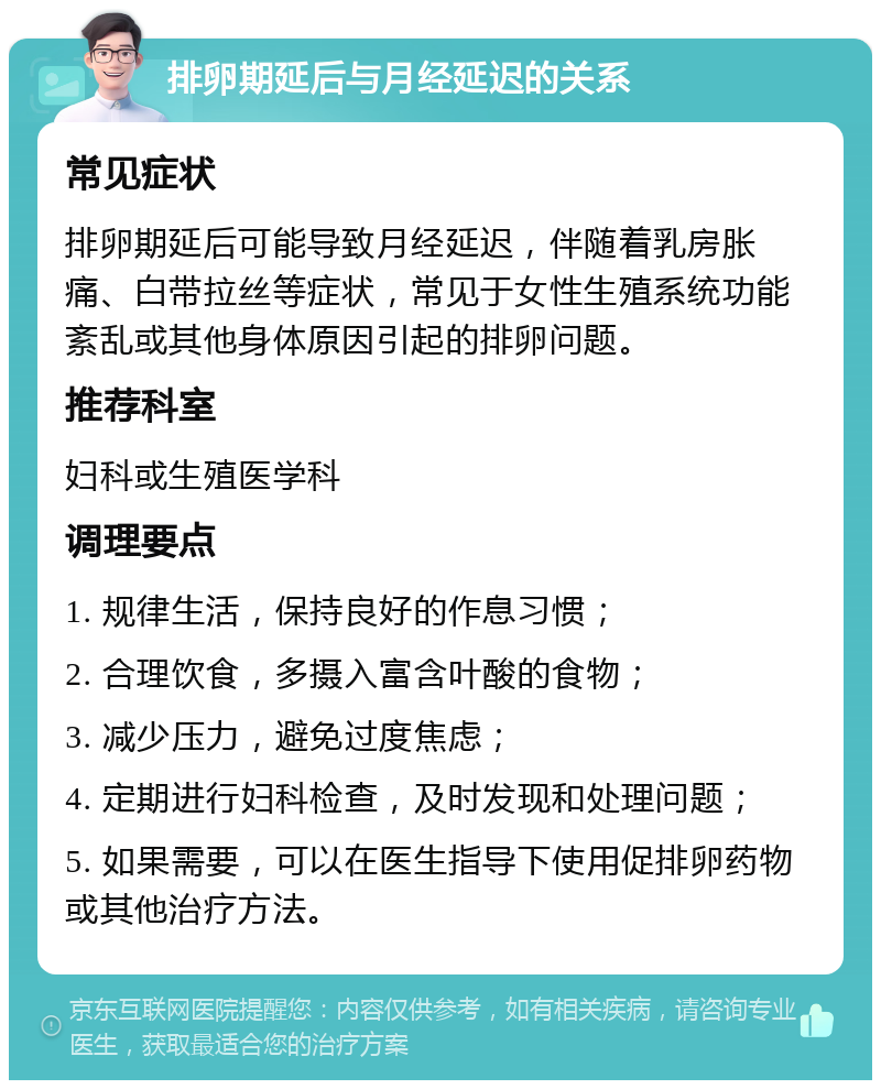 排卵期延后与月经延迟的关系 常见症状 排卵期延后可能导致月经延迟，伴随着乳房胀痛、白带拉丝等症状，常见于女性生殖系统功能紊乱或其他身体原因引起的排卵问题。 推荐科室 妇科或生殖医学科 调理要点 1. 规律生活，保持良好的作息习惯； 2. 合理饮食，多摄入富含叶酸的食物； 3. 减少压力，避免过度焦虑； 4. 定期进行妇科检查，及时发现和处理问题； 5. 如果需要，可以在医生指导下使用促排卵药物或其他治疗方法。