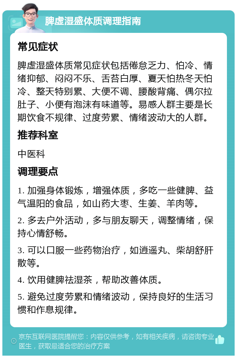 脾虚湿盛体质调理指南 常见症状 脾虚湿盛体质常见症状包括倦怠乏力、怕冷、情绪抑郁、闷闷不乐、舌苔白厚、夏天怕热冬天怕冷、整天特别累、大便不调、腰酸背痛、偶尔拉肚子、小便有泡沫有味道等。易感人群主要是长期饮食不规律、过度劳累、情绪波动大的人群。 推荐科室 中医科 调理要点 1. 加强身体锻炼，增强体质，多吃一些健脾、益气温阳的食品，如山药大枣、生姜、羊肉等。 2. 多去户外活动，多与朋友聊天，调整情绪，保持心情舒畅。 3. 可以口服一些药物治疗，如逍遥丸、柴胡舒肝散等。 4. 饮用健脾祛湿茶，帮助改善体质。 5. 避免过度劳累和情绪波动，保持良好的生活习惯和作息规律。