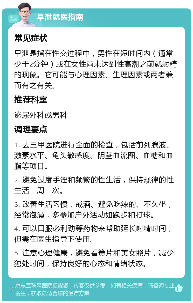 早泄就医指南 常见症状 早泄是指在性交过程中，男性在短时间内（通常少于2分钟）或在女性尚未达到性高潮之前就射精的现象。它可能与心理因素、生理因素或两者兼而有之有关。 推荐科室 泌尿外科或男科 调理要点 1. 去三甲医院进行全面的检查，包括前列腺液、激素水平、龟头敏感度、阴茎血流图、血糖和血脂等项目。 2. 避免过度手淫和频繁的性生活，保持规律的性生活一周一次。 3. 改善生活习惯，戒酒、避免吃辣的、不久坐，经常泡澡，多参加户外活动如跑步和打球。 4. 可以口服必利劲等药物来帮助延长射精时间，但需在医生指导下使用。 5. 注意心理健康，避免看簧片和美女照片，减少独处时间，保持良好的心态和情绪状态。