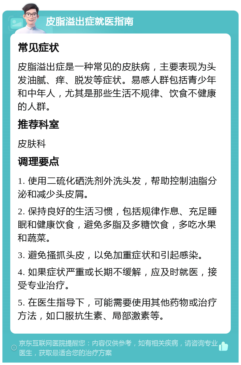 皮脂溢出症就医指南 常见症状 皮脂溢出症是一种常见的皮肤病，主要表现为头发油腻、痒、脱发等症状。易感人群包括青少年和中年人，尤其是那些生活不规律、饮食不健康的人群。 推荐科室 皮肤科 调理要点 1. 使用二硫化硒洗剂外洗头发，帮助控制油脂分泌和减少头皮屑。 2. 保持良好的生活习惯，包括规律作息、充足睡眠和健康饮食，避免多脂及多糖饮食，多吃水果和蔬菜。 3. 避免搔抓头皮，以免加重症状和引起感染。 4. 如果症状严重或长期不缓解，应及时就医，接受专业治疗。 5. 在医生指导下，可能需要使用其他药物或治疗方法，如口服抗生素、局部激素等。