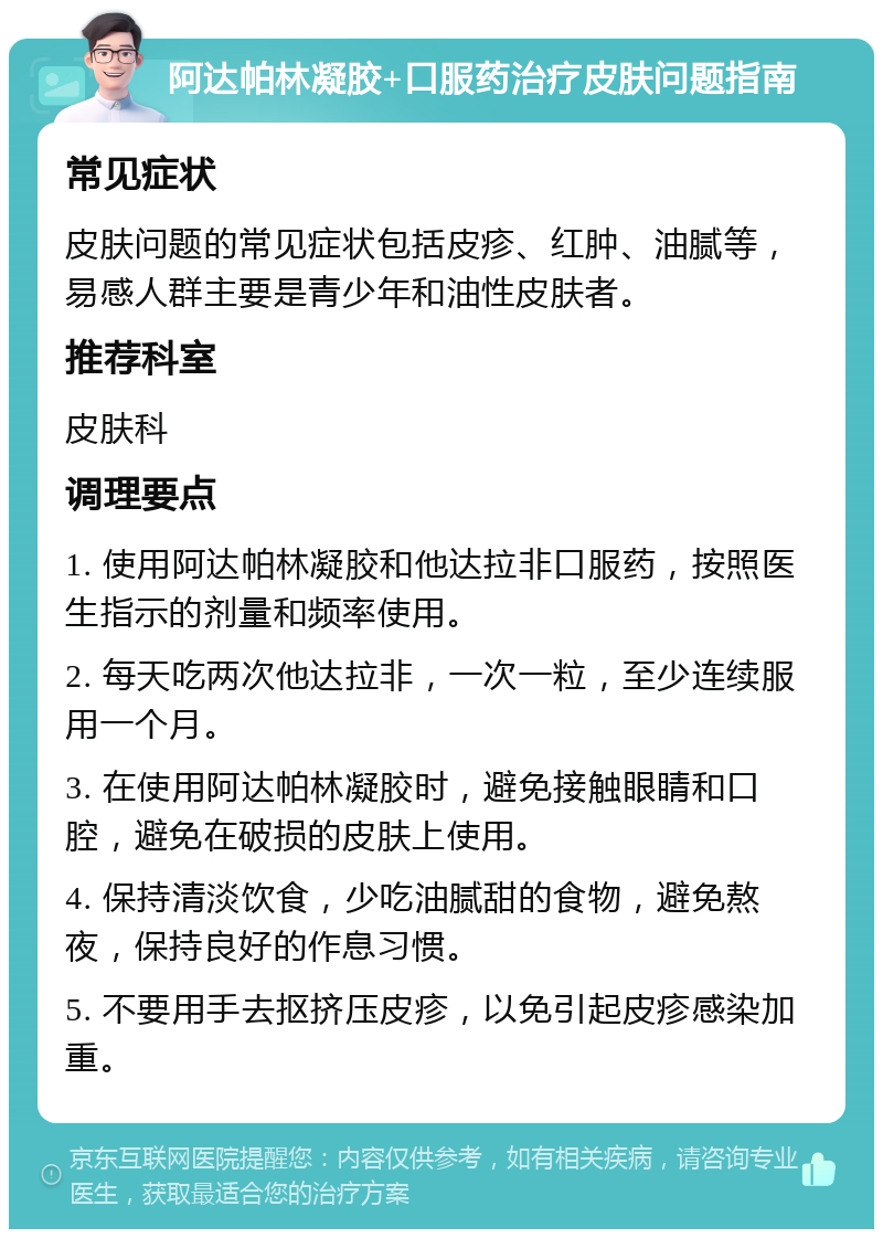 阿达帕林凝胶+口服药治疗皮肤问题指南 常见症状 皮肤问题的常见症状包括皮疹、红肿、油腻等，易感人群主要是青少年和油性皮肤者。 推荐科室 皮肤科 调理要点 1. 使用阿达帕林凝胶和他达拉非口服药，按照医生指示的剂量和频率使用。 2. 每天吃两次他达拉非，一次一粒，至少连续服用一个月。 3. 在使用阿达帕林凝胶时，避免接触眼睛和口腔，避免在破损的皮肤上使用。 4. 保持清淡饮食，少吃油腻甜的食物，避免熬夜，保持良好的作息习惯。 5. 不要用手去抠挤压皮疹，以免引起皮疹感染加重。