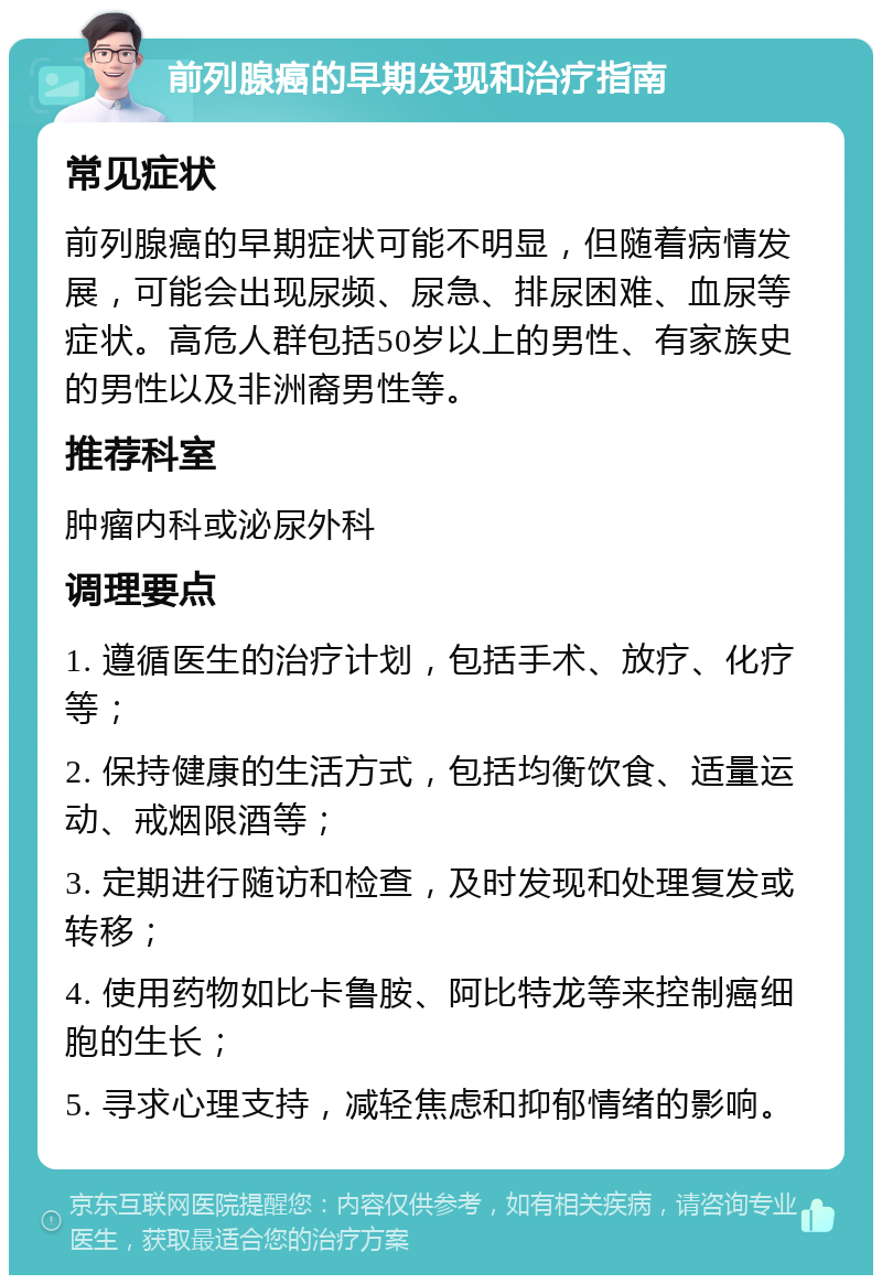 前列腺癌的早期发现和治疗指南 常见症状 前列腺癌的早期症状可能不明显，但随着病情发展，可能会出现尿频、尿急、排尿困难、血尿等症状。高危人群包括50岁以上的男性、有家族史的男性以及非洲裔男性等。 推荐科室 肿瘤内科或泌尿外科 调理要点 1. 遵循医生的治疗计划，包括手术、放疗、化疗等； 2. 保持健康的生活方式，包括均衡饮食、适量运动、戒烟限酒等； 3. 定期进行随访和检查，及时发现和处理复发或转移； 4. 使用药物如比卡鲁胺、阿比特龙等来控制癌细胞的生长； 5. 寻求心理支持，减轻焦虑和抑郁情绪的影响。