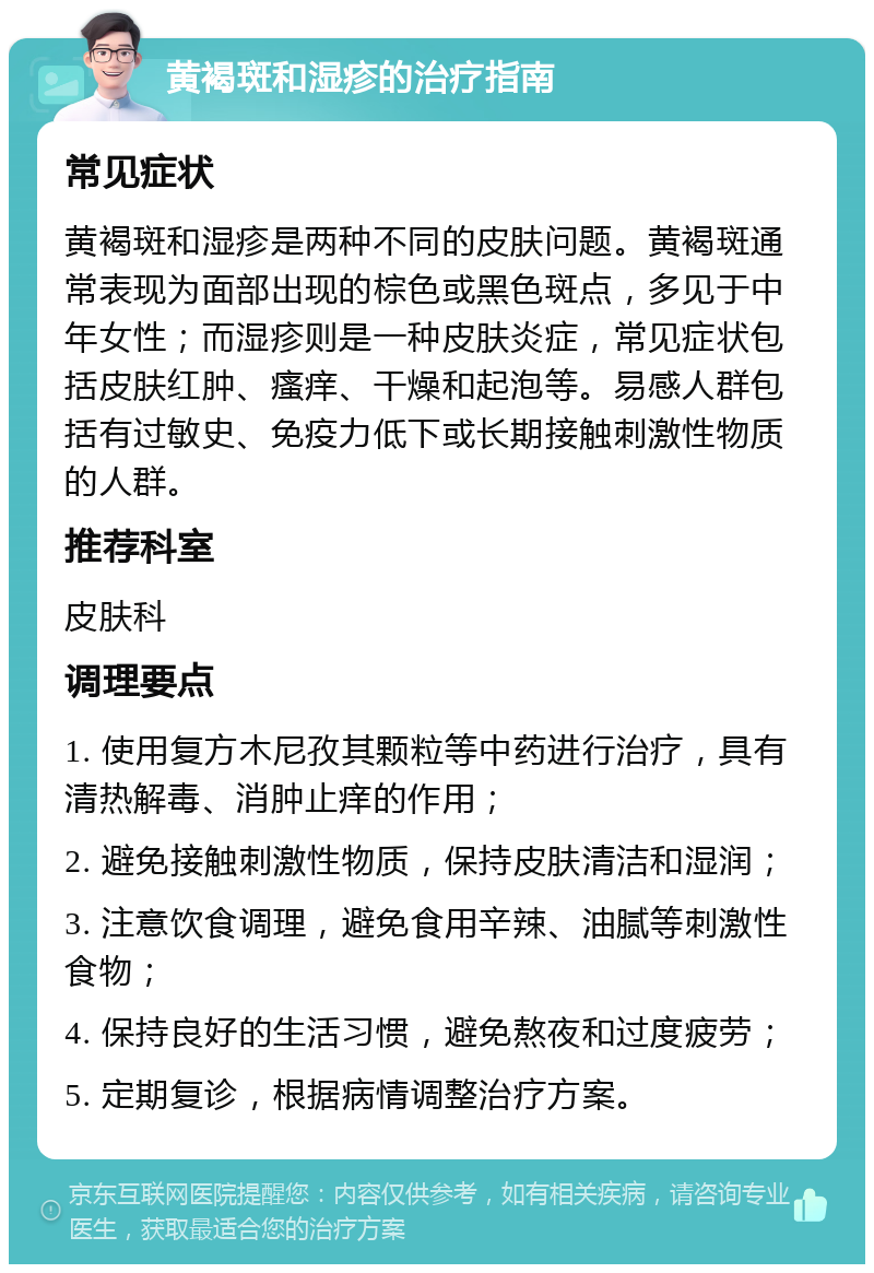 黄褐斑和湿疹的治疗指南 常见症状 黄褐斑和湿疹是两种不同的皮肤问题。黄褐斑通常表现为面部出现的棕色或黑色斑点，多见于中年女性；而湿疹则是一种皮肤炎症，常见症状包括皮肤红肿、瘙痒、干燥和起泡等。易感人群包括有过敏史、免疫力低下或长期接触刺激性物质的人群。 推荐科室 皮肤科 调理要点 1. 使用复方木尼孜其颗粒等中药进行治疗，具有清热解毒、消肿止痒的作用； 2. 避免接触刺激性物质，保持皮肤清洁和湿润； 3. 注意饮食调理，避免食用辛辣、油腻等刺激性食物； 4. 保持良好的生活习惯，避免熬夜和过度疲劳； 5. 定期复诊，根据病情调整治疗方案。