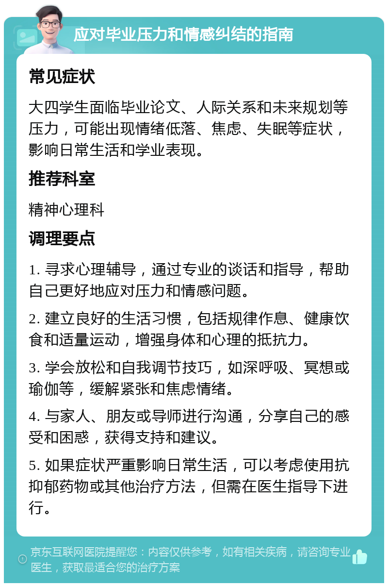 应对毕业压力和情感纠结的指南 常见症状 大四学生面临毕业论文、人际关系和未来规划等压力，可能出现情绪低落、焦虑、失眠等症状，影响日常生活和学业表现。 推荐科室 精神心理科 调理要点 1. 寻求心理辅导，通过专业的谈话和指导，帮助自己更好地应对压力和情感问题。 2. 建立良好的生活习惯，包括规律作息、健康饮食和适量运动，增强身体和心理的抵抗力。 3. 学会放松和自我调节技巧，如深呼吸、冥想或瑜伽等，缓解紧张和焦虑情绪。 4. 与家人、朋友或导师进行沟通，分享自己的感受和困惑，获得支持和建议。 5. 如果症状严重影响日常生活，可以考虑使用抗抑郁药物或其他治疗方法，但需在医生指导下进行。