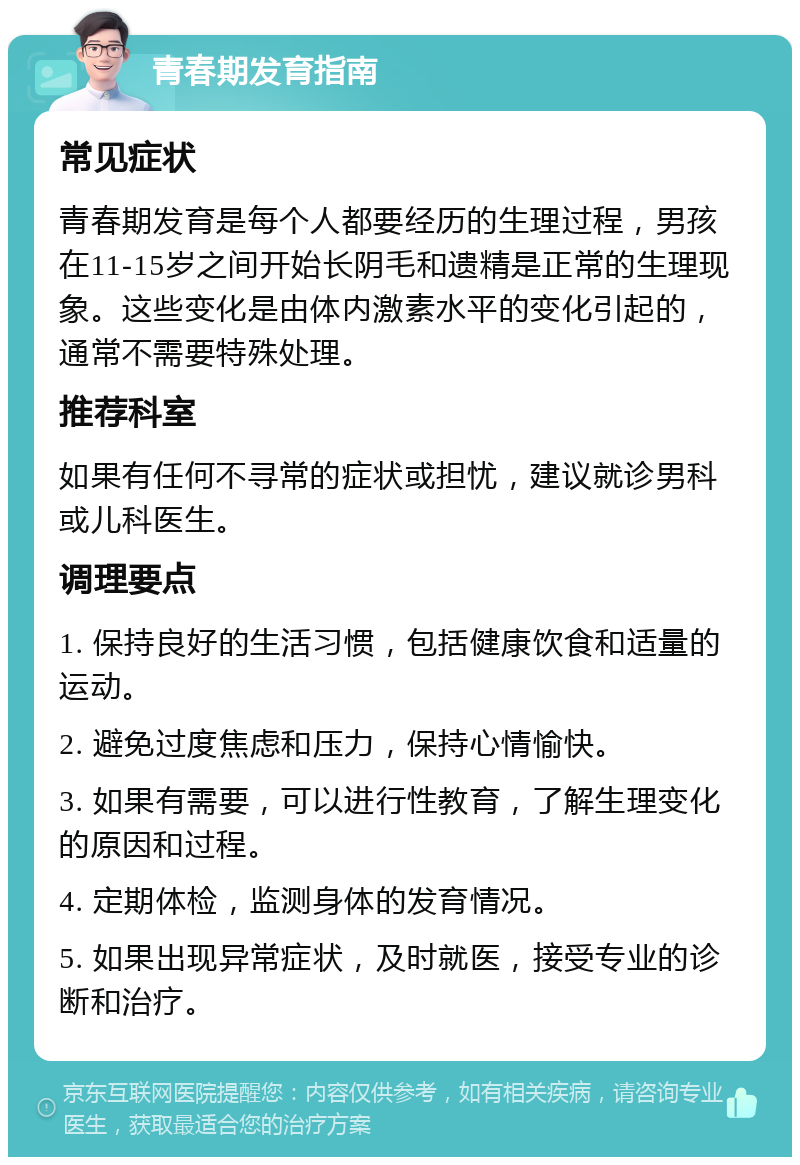 青春期发育指南 常见症状 青春期发育是每个人都要经历的生理过程，男孩在11-15岁之间开始长阴毛和遗精是正常的生理现象。这些变化是由体内激素水平的变化引起的，通常不需要特殊处理。 推荐科室 如果有任何不寻常的症状或担忧，建议就诊男科或儿科医生。 调理要点 1. 保持良好的生活习惯，包括健康饮食和适量的运动。 2. 避免过度焦虑和压力，保持心情愉快。 3. 如果有需要，可以进行性教育，了解生理变化的原因和过程。 4. 定期体检，监测身体的发育情况。 5. 如果出现异常症状，及时就医，接受专业的诊断和治疗。