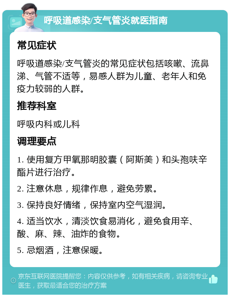 呼吸道感染/支气管炎就医指南 常见症状 呼吸道感染/支气管炎的常见症状包括咳嗽、流鼻涕、气管不适等，易感人群为儿童、老年人和免疫力较弱的人群。 推荐科室 呼吸内科或儿科 调理要点 1. 使用复方甲氧那明胶囊（阿斯美）和头孢呋辛酯片进行治疗。 2. 注意休息，规律作息，避免劳累。 3. 保持良好情绪，保持室内空气湿润。 4. 适当饮水，清淡饮食易消化，避免食用辛、酸、麻、辣、油炸的食物。 5. 忌烟酒，注意保暖。