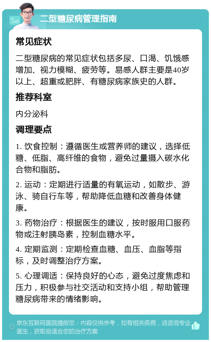 二型糖尿病管理指南 常见症状 二型糖尿病的常见症状包括多尿、口渴、饥饿感增加、视力模糊、疲劳等。易感人群主要是40岁以上、超重或肥胖、有糖尿病家族史的人群。 推荐科室 内分泌科 调理要点 1. 饮食控制：遵循医生或营养师的建议，选择低糖、低脂、高纤维的食物，避免过量摄入碳水化合物和脂肪。 2. 运动：定期进行适量的有氧运动，如散步、游泳、骑自行车等，帮助降低血糖和改善身体健康。 3. 药物治疗：根据医生的建议，按时服用口服药物或注射胰岛素，控制血糖水平。 4. 定期监测：定期检查血糖、血压、血脂等指标，及时调整治疗方案。 5. 心理调适：保持良好的心态，避免过度焦虑和压力，积极参与社交活动和支持小组，帮助管理糖尿病带来的情绪影响。