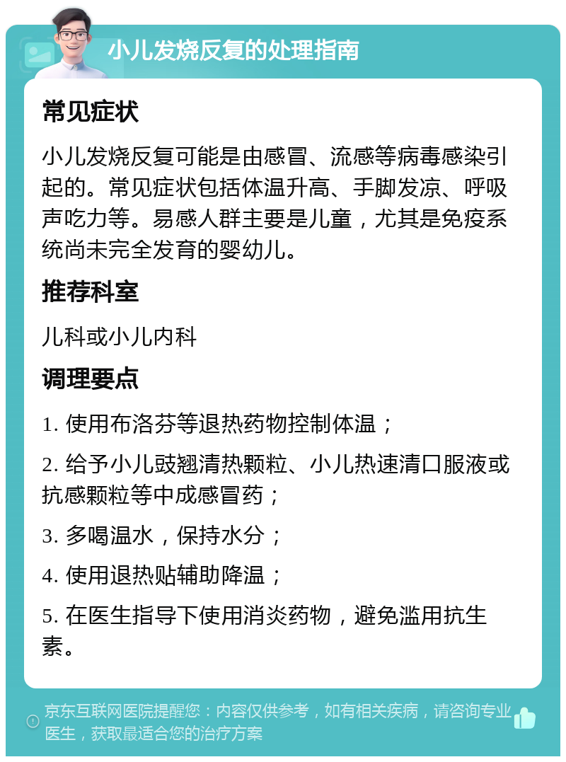 小儿发烧反复的处理指南 常见症状 小儿发烧反复可能是由感冒、流感等病毒感染引起的。常见症状包括体温升高、手脚发凉、呼吸声吃力等。易感人群主要是儿童，尤其是免疫系统尚未完全发育的婴幼儿。 推荐科室 儿科或小儿内科 调理要点 1. 使用布洛芬等退热药物控制体温； 2. 给予小儿豉翘清热颗粒、小儿热速清口服液或抗感颗粒等中成感冒药； 3. 多喝温水，保持水分； 4. 使用退热贴辅助降温； 5. 在医生指导下使用消炎药物，避免滥用抗生素。