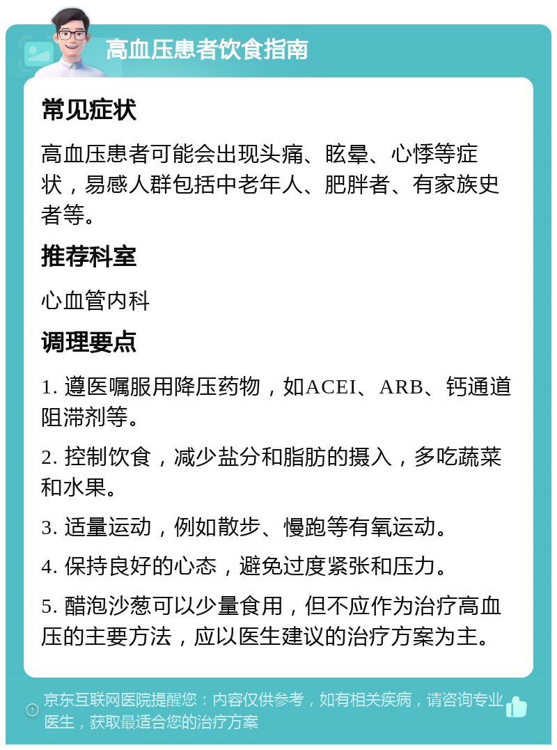 高血压患者饮食指南 常见症状 高血压患者可能会出现头痛、眩晕、心悸等症状，易感人群包括中老年人、肥胖者、有家族史者等。 推荐科室 心血管内科 调理要点 1. 遵医嘱服用降压药物，如ACEI、ARB、钙通道阻滞剂等。 2. 控制饮食，减少盐分和脂肪的摄入，多吃蔬菜和水果。 3. 适量运动，例如散步、慢跑等有氧运动。 4. 保持良好的心态，避免过度紧张和压力。 5. 醋泡沙葱可以少量食用，但不应作为治疗高血压的主要方法，应以医生建议的治疗方案为主。