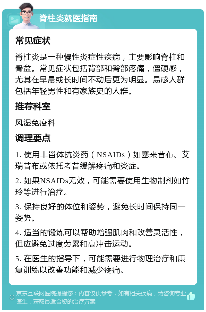 脊柱炎就医指南 常见症状 脊柱炎是一种慢性炎症性疾病，主要影响脊柱和骨盆。常见症状包括背部和臀部疼痛，僵硬感，尤其在早晨或长时间不动后更为明显。易感人群包括年轻男性和有家族史的人群。 推荐科室 风湿免疫科 调理要点 1. 使用非甾体抗炎药（NSAIDs）如塞来昔布、艾瑞昔布或依托考昔缓解疼痛和炎症。 2. 如果NSAIDs无效，可能需要使用生物制剂如竹玲等进行治疗。 3. 保持良好的体位和姿势，避免长时间保持同一姿势。 4. 适当的锻炼可以帮助增强肌肉和改善灵活性，但应避免过度劳累和高冲击运动。 5. 在医生的指导下，可能需要进行物理治疗和康复训练以改善功能和减少疼痛。