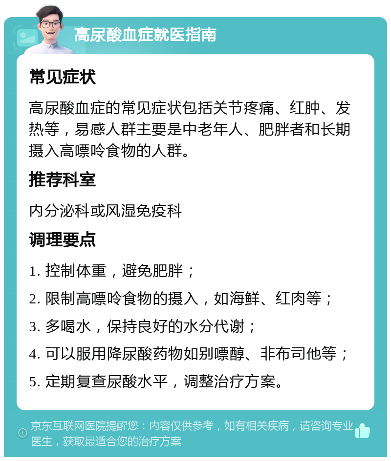 高尿酸血症就医指南 常见症状 高尿酸血症的常见症状包括关节疼痛、红肿、发热等，易感人群主要是中老年人、肥胖者和长期摄入高嘌呤食物的人群。 推荐科室 内分泌科或风湿免疫科 调理要点 1. 控制体重，避免肥胖； 2. 限制高嘌呤食物的摄入，如海鲜、红肉等； 3. 多喝水，保持良好的水分代谢； 4. 可以服用降尿酸药物如别嘌醇、非布司他等； 5. 定期复查尿酸水平，调整治疗方案。