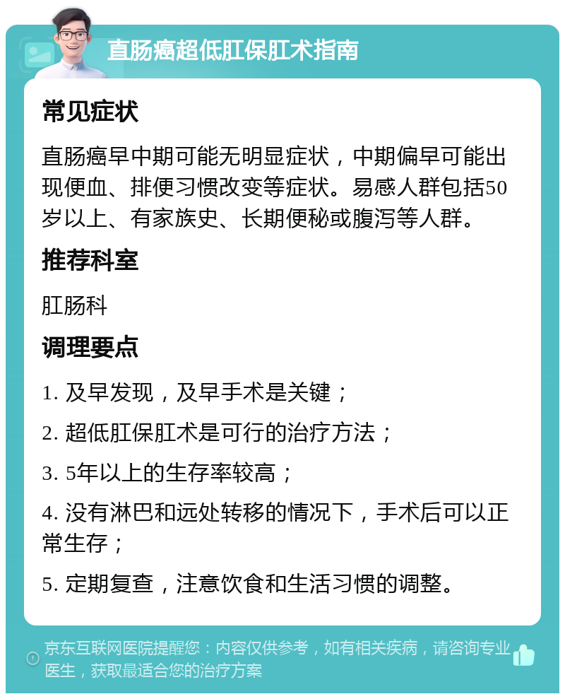 直肠癌超低肛保肛术指南 常见症状 直肠癌早中期可能无明显症状，中期偏早可能出现便血、排便习惯改变等症状。易感人群包括50岁以上、有家族史、长期便秘或腹泻等人群。 推荐科室 肛肠科 调理要点 1. 及早发现，及早手术是关键； 2. 超低肛保肛术是可行的治疗方法； 3. 5年以上的生存率较高； 4. 没有淋巴和远处转移的情况下，手术后可以正常生存； 5. 定期复查，注意饮食和生活习惯的调整。