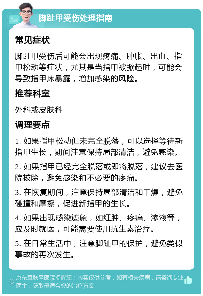 脚趾甲受伤处理指南 常见症状 脚趾甲受伤后可能会出现疼痛、肿胀、出血、指甲松动等症状，尤其是当指甲被掀起时，可能会导致指甲床暴露，增加感染的风险。 推荐科室 外科或皮肤科 调理要点 1. 如果指甲松动但未完全脱落，可以选择等待新指甲生长，期间注意保持局部清洁，避免感染。 2. 如果指甲已经完全脱落或即将脱落，建议去医院拔除，避免感染和不必要的疼痛。 3. 在恢复期间，注意保持局部清洁和干燥，避免碰撞和摩擦，促进新指甲的生长。 4. 如果出现感染迹象，如红肿、疼痛、渗液等，应及时就医，可能需要使用抗生素治疗。 5. 在日常生活中，注意脚趾甲的保护，避免类似事故的再次发生。