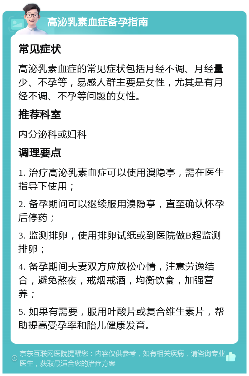 高泌乳素血症备孕指南 常见症状 高泌乳素血症的常见症状包括月经不调、月经量少、不孕等，易感人群主要是女性，尤其是有月经不调、不孕等问题的女性。 推荐科室 内分泌科或妇科 调理要点 1. 治疗高泌乳素血症可以使用溴隐亭，需在医生指导下使用； 2. 备孕期间可以继续服用溴隐亭，直至确认怀孕后停药； 3. 监测排卵，使用排卵试纸或到医院做B超监测排卵； 4. 备孕期间夫妻双方应放松心情，注意劳逸结合，避免熬夜，戒烟戒酒，均衡饮食，加强营养； 5. 如果有需要，服用叶酸片或复合维生素片，帮助提高受孕率和胎儿健康发育。