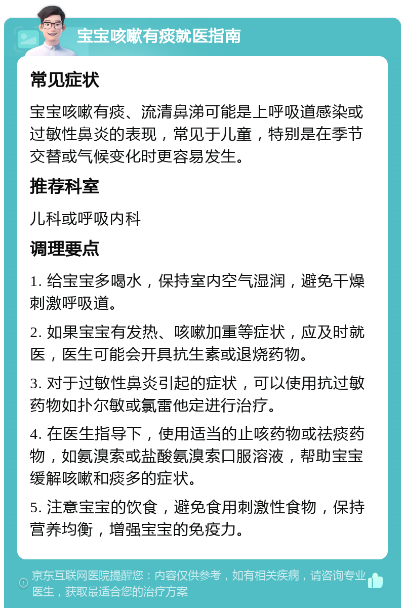 宝宝咳嗽有痰就医指南 常见症状 宝宝咳嗽有痰、流清鼻涕可能是上呼吸道感染或过敏性鼻炎的表现，常见于儿童，特别是在季节交替或气候变化时更容易发生。 推荐科室 儿科或呼吸内科 调理要点 1. 给宝宝多喝水，保持室内空气湿润，避免干燥刺激呼吸道。 2. 如果宝宝有发热、咳嗽加重等症状，应及时就医，医生可能会开具抗生素或退烧药物。 3. 对于过敏性鼻炎引起的症状，可以使用抗过敏药物如扑尔敏或氯雷他定进行治疗。 4. 在医生指导下，使用适当的止咳药物或祛痰药物，如氨溴索或盐酸氨溴索口服溶液，帮助宝宝缓解咳嗽和痰多的症状。 5. 注意宝宝的饮食，避免食用刺激性食物，保持营养均衡，增强宝宝的免疫力。