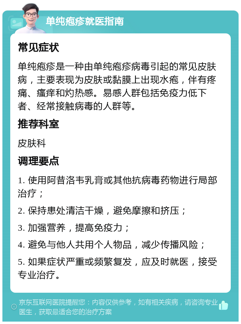 单纯疱疹就医指南 常见症状 单纯疱疹是一种由单纯疱疹病毒引起的常见皮肤病，主要表现为皮肤或黏膜上出现水疱，伴有疼痛、瘙痒和灼热感。易感人群包括免疫力低下者、经常接触病毒的人群等。 推荐科室 皮肤科 调理要点 1. 使用阿昔洛韦乳膏或其他抗病毒药物进行局部治疗； 2. 保持患处清洁干燥，避免摩擦和挤压； 3. 加强营养，提高免疫力； 4. 避免与他人共用个人物品，减少传播风险； 5. 如果症状严重或频繁复发，应及时就医，接受专业治疗。