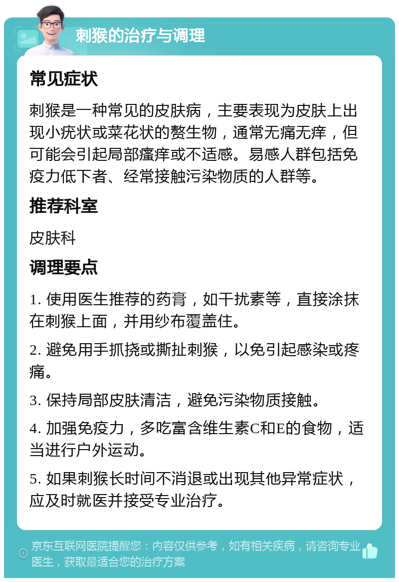 刺猴的治疗与调理 常见症状 刺猴是一种常见的皮肤病，主要表现为皮肤上出现小疣状或菜花状的赘生物，通常无痛无痒，但可能会引起局部瘙痒或不适感。易感人群包括免疫力低下者、经常接触污染物质的人群等。 推荐科室 皮肤科 调理要点 1. 使用医生推荐的药膏，如干扰素等，直接涂抹在刺猴上面，并用纱布覆盖住。 2. 避免用手抓挠或撕扯刺猴，以免引起感染或疼痛。 3. 保持局部皮肤清洁，避免污染物质接触。 4. 加强免疫力，多吃富含维生素C和E的食物，适当进行户外运动。 5. 如果刺猴长时间不消退或出现其他异常症状，应及时就医并接受专业治疗。