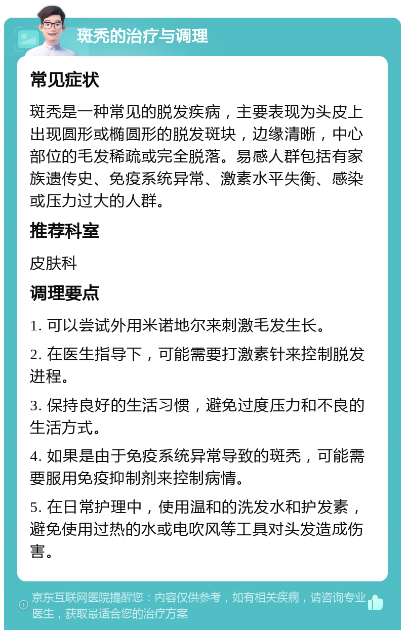 斑秃的治疗与调理 常见症状 斑秃是一种常见的脱发疾病，主要表现为头皮上出现圆形或椭圆形的脱发斑块，边缘清晰，中心部位的毛发稀疏或完全脱落。易感人群包括有家族遗传史、免疫系统异常、激素水平失衡、感染或压力过大的人群。 推荐科室 皮肤科 调理要点 1. 可以尝试外用米诺地尔来刺激毛发生长。 2. 在医生指导下，可能需要打激素针来控制脱发进程。 3. 保持良好的生活习惯，避免过度压力和不良的生活方式。 4. 如果是由于免疫系统异常导致的斑秃，可能需要服用免疫抑制剂来控制病情。 5. 在日常护理中，使用温和的洗发水和护发素，避免使用过热的水或电吹风等工具对头发造成伤害。