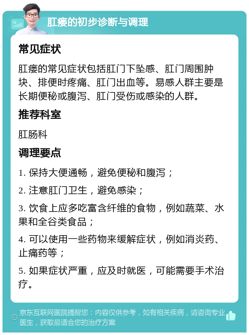 肛瘘的初步诊断与调理 常见症状 肛瘘的常见症状包括肛门下坠感、肛门周围肿块、排便时疼痛、肛门出血等。易感人群主要是长期便秘或腹泻、肛门受伤或感染的人群。 推荐科室 肛肠科 调理要点 1. 保持大便通畅，避免便秘和腹泻； 2. 注意肛门卫生，避免感染； 3. 饮食上应多吃富含纤维的食物，例如蔬菜、水果和全谷类食品； 4. 可以使用一些药物来缓解症状，例如消炎药、止痛药等； 5. 如果症状严重，应及时就医，可能需要手术治疗。