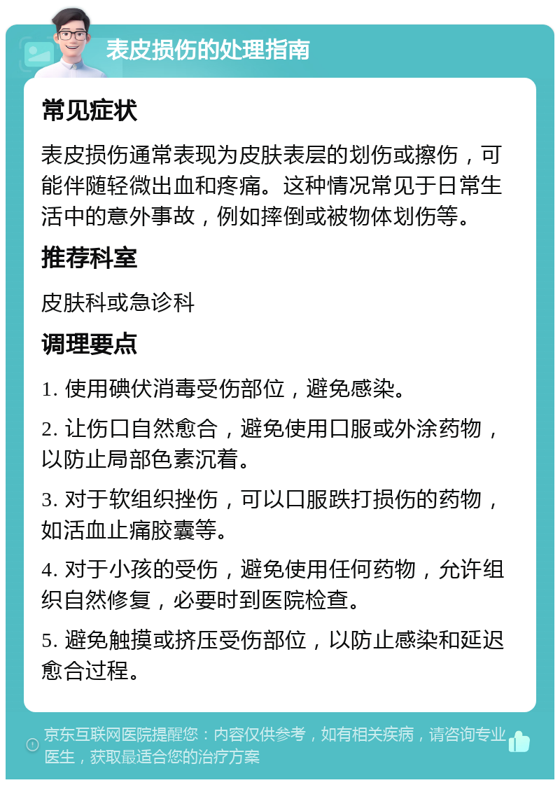 表皮损伤的处理指南 常见症状 表皮损伤通常表现为皮肤表层的划伤或擦伤，可能伴随轻微出血和疼痛。这种情况常见于日常生活中的意外事故，例如摔倒或被物体划伤等。 推荐科室 皮肤科或急诊科 调理要点 1. 使用碘伏消毒受伤部位，避免感染。 2. 让伤口自然愈合，避免使用口服或外涂药物，以防止局部色素沉着。 3. 对于软组织挫伤，可以口服跌打损伤的药物，如活血止痛胶囊等。 4. 对于小孩的受伤，避免使用任何药物，允许组织自然修复，必要时到医院检查。 5. 避免触摸或挤压受伤部位，以防止感染和延迟愈合过程。