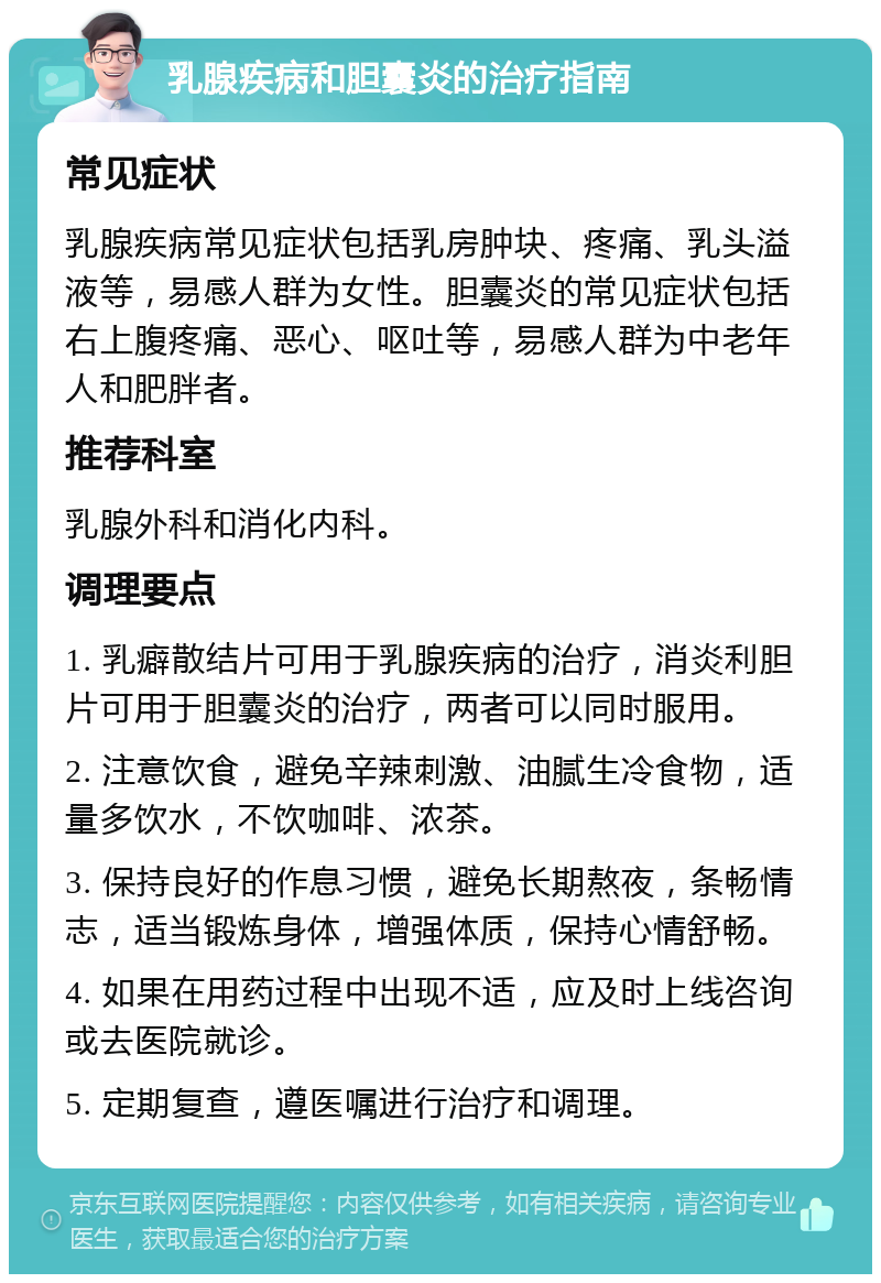 乳腺疾病和胆囊炎的治疗指南 常见症状 乳腺疾病常见症状包括乳房肿块、疼痛、乳头溢液等，易感人群为女性。胆囊炎的常见症状包括右上腹疼痛、恶心、呕吐等，易感人群为中老年人和肥胖者。 推荐科室 乳腺外科和消化内科。 调理要点 1. 乳癖散结片可用于乳腺疾病的治疗，消炎利胆片可用于胆囊炎的治疗，两者可以同时服用。 2. 注意饮食，避免辛辣刺激、油腻生冷食物，适量多饮水，不饮咖啡、浓茶。 3. 保持良好的作息习惯，避免长期熬夜，条畅情志，适当锻炼身体，增强体质，保持心情舒畅。 4. 如果在用药过程中出现不适，应及时上线咨询或去医院就诊。 5. 定期复查，遵医嘱进行治疗和调理。