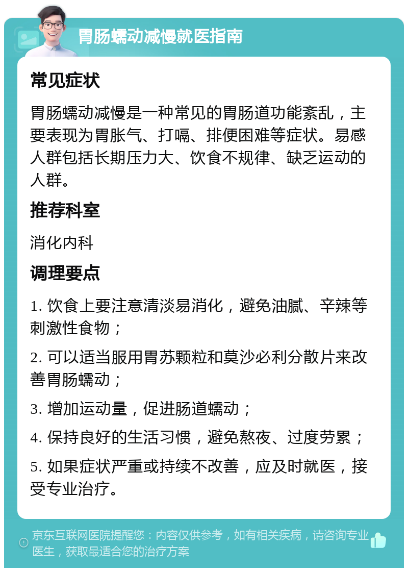 胃肠蠕动减慢就医指南 常见症状 胃肠蠕动减慢是一种常见的胃肠道功能紊乱，主要表现为胃胀气、打嗝、排便困难等症状。易感人群包括长期压力大、饮食不规律、缺乏运动的人群。 推荐科室 消化内科 调理要点 1. 饮食上要注意清淡易消化，避免油腻、辛辣等刺激性食物； 2. 可以适当服用胃苏颗粒和莫沙必利分散片来改善胃肠蠕动； 3. 增加运动量，促进肠道蠕动； 4. 保持良好的生活习惯，避免熬夜、过度劳累； 5. 如果症状严重或持续不改善，应及时就医，接受专业治疗。