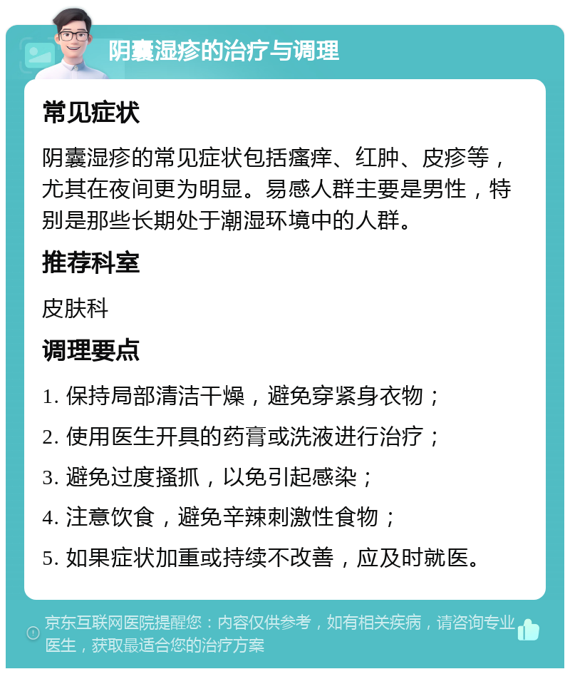 阴囊湿疹的治疗与调理 常见症状 阴囊湿疹的常见症状包括瘙痒、红肿、皮疹等，尤其在夜间更为明显。易感人群主要是男性，特别是那些长期处于潮湿环境中的人群。 推荐科室 皮肤科 调理要点 1. 保持局部清洁干燥，避免穿紧身衣物； 2. 使用医生开具的药膏或洗液进行治疗； 3. 避免过度搔抓，以免引起感染； 4. 注意饮食，避免辛辣刺激性食物； 5. 如果症状加重或持续不改善，应及时就医。