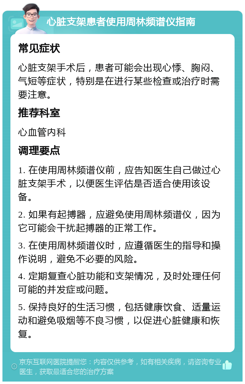 心脏支架患者使用周林频谱仪指南 常见症状 心脏支架手术后，患者可能会出现心悸、胸闷、气短等症状，特别是在进行某些检查或治疗时需要注意。 推荐科室 心血管内科 调理要点 1. 在使用周林频谱仪前，应告知医生自己做过心脏支架手术，以便医生评估是否适合使用该设备。 2. 如果有起搏器，应避免使用周林频谱仪，因为它可能会干扰起搏器的正常工作。 3. 在使用周林频谱仪时，应遵循医生的指导和操作说明，避免不必要的风险。 4. 定期复查心脏功能和支架情况，及时处理任何可能的并发症或问题。 5. 保持良好的生活习惯，包括健康饮食、适量运动和避免吸烟等不良习惯，以促进心脏健康和恢复。