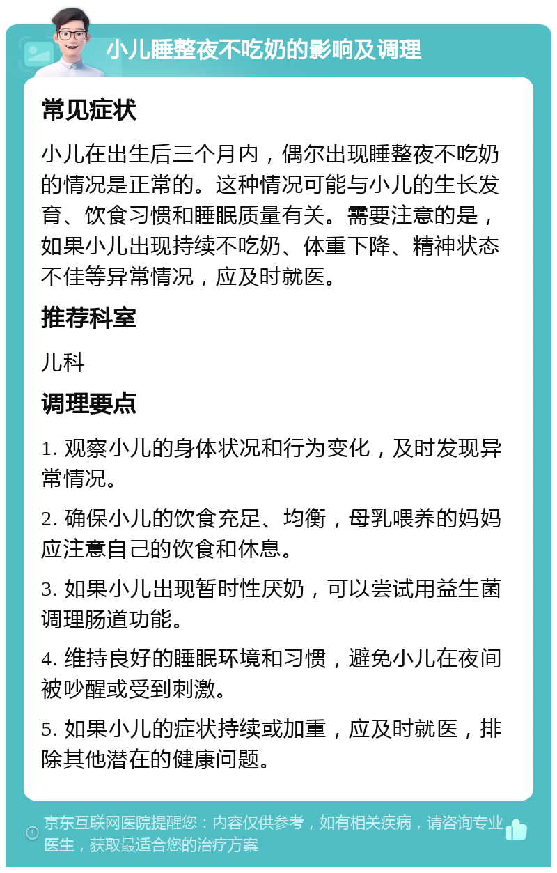 小儿睡整夜不吃奶的影响及调理 常见症状 小儿在出生后三个月内，偶尔出现睡整夜不吃奶的情况是正常的。这种情况可能与小儿的生长发育、饮食习惯和睡眠质量有关。需要注意的是，如果小儿出现持续不吃奶、体重下降、精神状态不佳等异常情况，应及时就医。 推荐科室 儿科 调理要点 1. 观察小儿的身体状况和行为变化，及时发现异常情况。 2. 确保小儿的饮食充足、均衡，母乳喂养的妈妈应注意自己的饮食和休息。 3. 如果小儿出现暂时性厌奶，可以尝试用益生菌调理肠道功能。 4. 维持良好的睡眠环境和习惯，避免小儿在夜间被吵醒或受到刺激。 5. 如果小儿的症状持续或加重，应及时就医，排除其他潜在的健康问题。