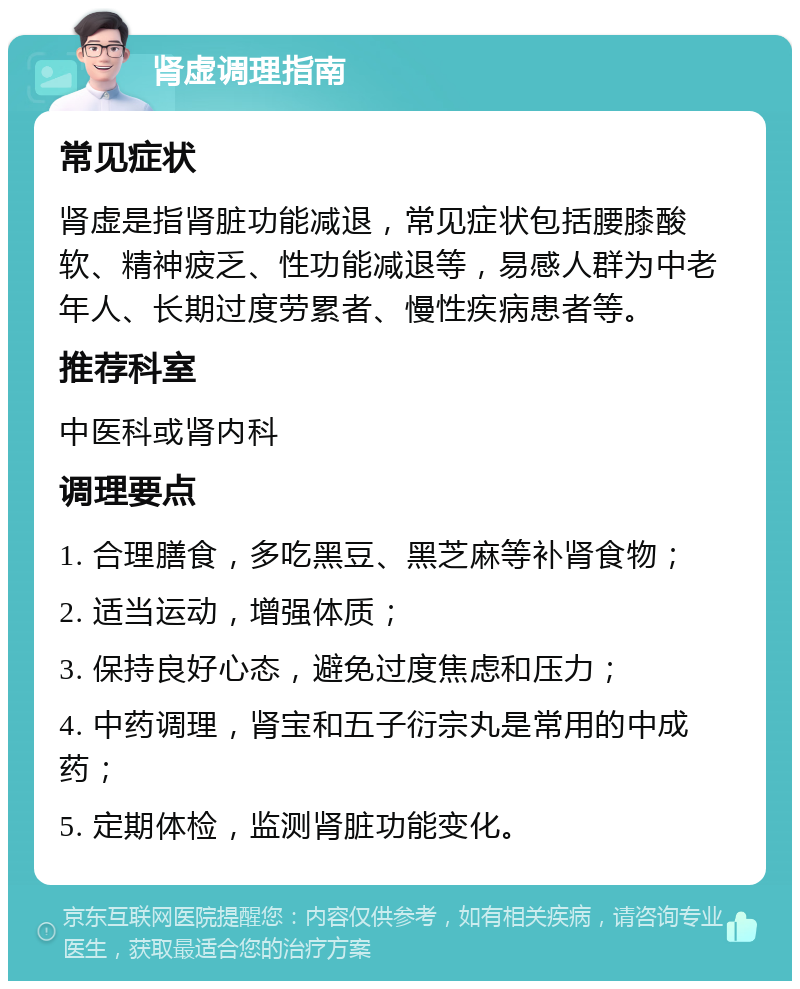 肾虚调理指南 常见症状 肾虚是指肾脏功能减退，常见症状包括腰膝酸软、精神疲乏、性功能减退等，易感人群为中老年人、长期过度劳累者、慢性疾病患者等。 推荐科室 中医科或肾内科 调理要点 1. 合理膳食，多吃黑豆、黑芝麻等补肾食物； 2. 适当运动，增强体质； 3. 保持良好心态，避免过度焦虑和压力； 4. 中药调理，肾宝和五子衍宗丸是常用的中成药； 5. 定期体检，监测肾脏功能变化。