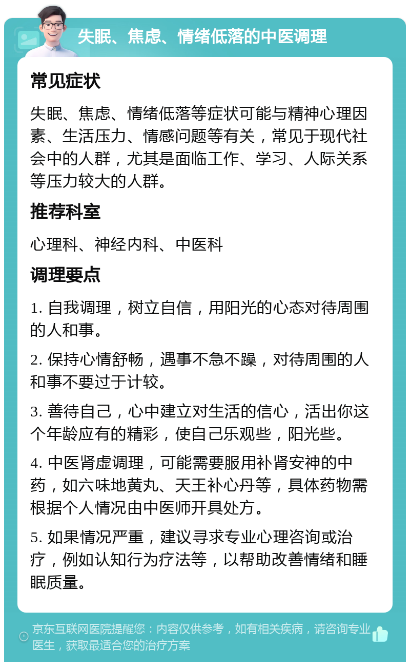 失眠、焦虑、情绪低落的中医调理 常见症状 失眠、焦虑、情绪低落等症状可能与精神心理因素、生活压力、情感问题等有关，常见于现代社会中的人群，尤其是面临工作、学习、人际关系等压力较大的人群。 推荐科室 心理科、神经内科、中医科 调理要点 1. 自我调理，树立自信，用阳光的心态对待周围的人和事。 2. 保持心情舒畅，遇事不急不躁，对待周围的人和事不要过于计较。 3. 善待自己，心中建立对生活的信心，活出你这个年龄应有的精彩，使自己乐观些，阳光些。 4. 中医肾虚调理，可能需要服用补肾安神的中药，如六味地黄丸、天王补心丹等，具体药物需根据个人情况由中医师开具处方。 5. 如果情况严重，建议寻求专业心理咨询或治疗，例如认知行为疗法等，以帮助改善情绪和睡眠质量。