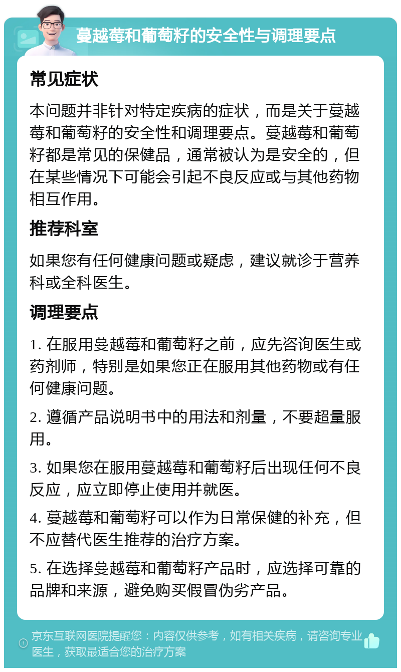 蔓越莓和葡萄籽的安全性与调理要点 常见症状 本问题并非针对特定疾病的症状，而是关于蔓越莓和葡萄籽的安全性和调理要点。蔓越莓和葡萄籽都是常见的保健品，通常被认为是安全的，但在某些情况下可能会引起不良反应或与其他药物相互作用。 推荐科室 如果您有任何健康问题或疑虑，建议就诊于营养科或全科医生。 调理要点 1. 在服用蔓越莓和葡萄籽之前，应先咨询医生或药剂师，特别是如果您正在服用其他药物或有任何健康问题。 2. 遵循产品说明书中的用法和剂量，不要超量服用。 3. 如果您在服用蔓越莓和葡萄籽后出现任何不良反应，应立即停止使用并就医。 4. 蔓越莓和葡萄籽可以作为日常保健的补充，但不应替代医生推荐的治疗方案。 5. 在选择蔓越莓和葡萄籽产品时，应选择可靠的品牌和来源，避免购买假冒伪劣产品。