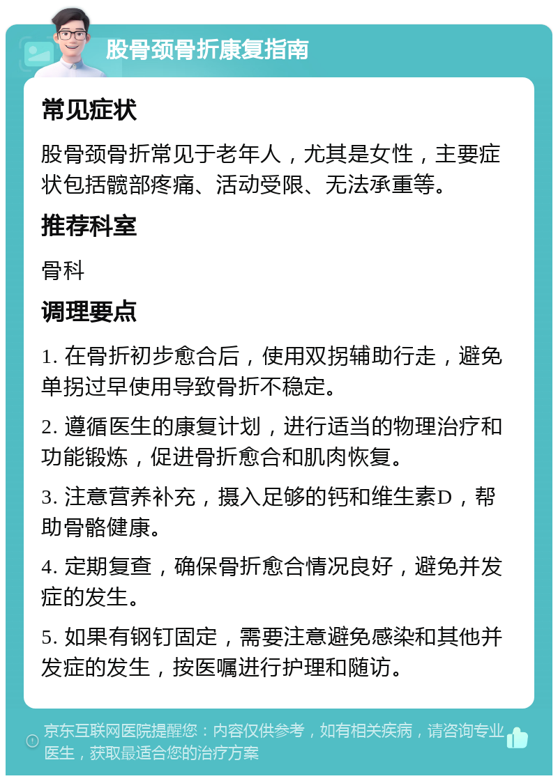 股骨颈骨折康复指南 常见症状 股骨颈骨折常见于老年人，尤其是女性，主要症状包括髋部疼痛、活动受限、无法承重等。 推荐科室 骨科 调理要点 1. 在骨折初步愈合后，使用双拐辅助行走，避免单拐过早使用导致骨折不稳定。 2. 遵循医生的康复计划，进行适当的物理治疗和功能锻炼，促进骨折愈合和肌肉恢复。 3. 注意营养补充，摄入足够的钙和维生素D，帮助骨骼健康。 4. 定期复查，确保骨折愈合情况良好，避免并发症的发生。 5. 如果有钢钉固定，需要注意避免感染和其他并发症的发生，按医嘱进行护理和随访。