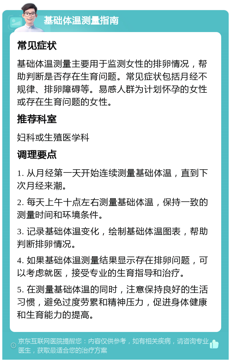 基础体温测量指南 常见症状 基础体温测量主要用于监测女性的排卵情况，帮助判断是否存在生育问题。常见症状包括月经不规律、排卵障碍等。易感人群为计划怀孕的女性或存在生育问题的女性。 推荐科室 妇科或生殖医学科 调理要点 1. 从月经第一天开始连续测量基础体温，直到下次月经来潮。 2. 每天上午十点左右测量基础体温，保持一致的测量时间和环境条件。 3. 记录基础体温变化，绘制基础体温图表，帮助判断排卵情况。 4. 如果基础体温测量结果显示存在排卵问题，可以考虑就医，接受专业的生育指导和治疗。 5. 在测量基础体温的同时，注意保持良好的生活习惯，避免过度劳累和精神压力，促进身体健康和生育能力的提高。