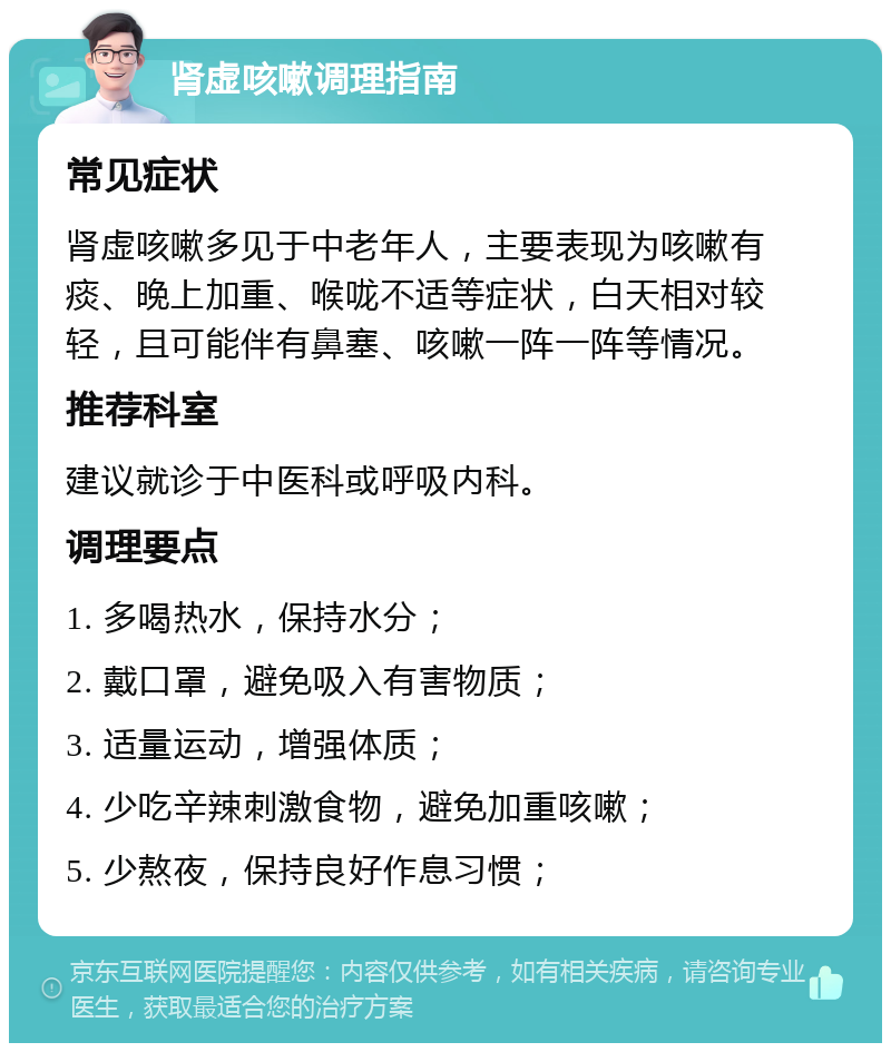 肾虚咳嗽调理指南 常见症状 肾虚咳嗽多见于中老年人，主要表现为咳嗽有痰、晚上加重、喉咙不适等症状，白天相对较轻，且可能伴有鼻塞、咳嗽一阵一阵等情况。 推荐科室 建议就诊于中医科或呼吸内科。 调理要点 1. 多喝热水，保持水分； 2. 戴口罩，避免吸入有害物质； 3. 适量运动，增强体质； 4. 少吃辛辣刺激食物，避免加重咳嗽； 5. 少熬夜，保持良好作息习惯；