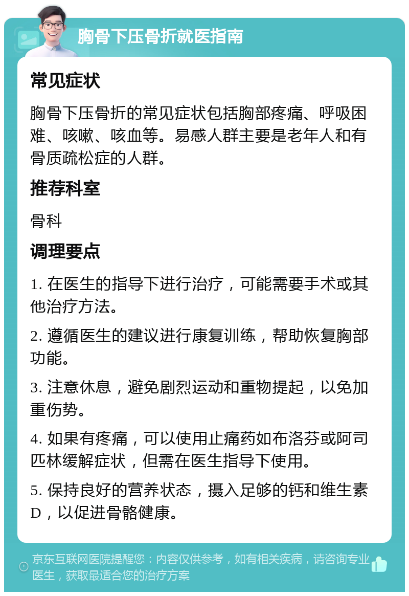 胸骨下压骨折就医指南 常见症状 胸骨下压骨折的常见症状包括胸部疼痛、呼吸困难、咳嗽、咳血等。易感人群主要是老年人和有骨质疏松症的人群。 推荐科室 骨科 调理要点 1. 在医生的指导下进行治疗，可能需要手术或其他治疗方法。 2. 遵循医生的建议进行康复训练，帮助恢复胸部功能。 3. 注意休息，避免剧烈运动和重物提起，以免加重伤势。 4. 如果有疼痛，可以使用止痛药如布洛芬或阿司匹林缓解症状，但需在医生指导下使用。 5. 保持良好的营养状态，摄入足够的钙和维生素D，以促进骨骼健康。