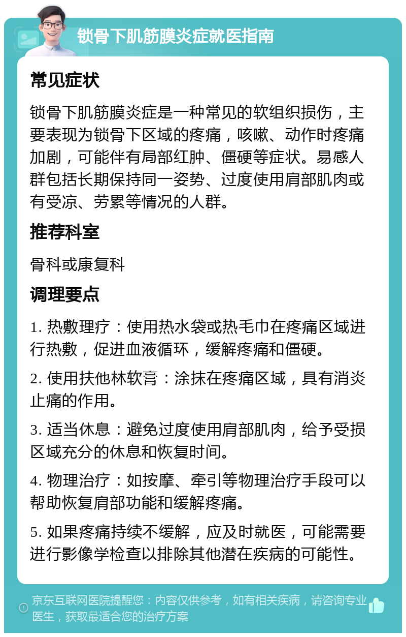 锁骨下肌筋膜炎症就医指南 常见症状 锁骨下肌筋膜炎症是一种常见的软组织损伤，主要表现为锁骨下区域的疼痛，咳嗽、动作时疼痛加剧，可能伴有局部红肿、僵硬等症状。易感人群包括长期保持同一姿势、过度使用肩部肌肉或有受凉、劳累等情况的人群。 推荐科室 骨科或康复科 调理要点 1. 热敷理疗：使用热水袋或热毛巾在疼痛区域进行热敷，促进血液循环，缓解疼痛和僵硬。 2. 使用扶他林软膏：涂抹在疼痛区域，具有消炎止痛的作用。 3. 适当休息：避免过度使用肩部肌肉，给予受损区域充分的休息和恢复时间。 4. 物理治疗：如按摩、牵引等物理治疗手段可以帮助恢复肩部功能和缓解疼痛。 5. 如果疼痛持续不缓解，应及时就医，可能需要进行影像学检查以排除其他潜在疾病的可能性。