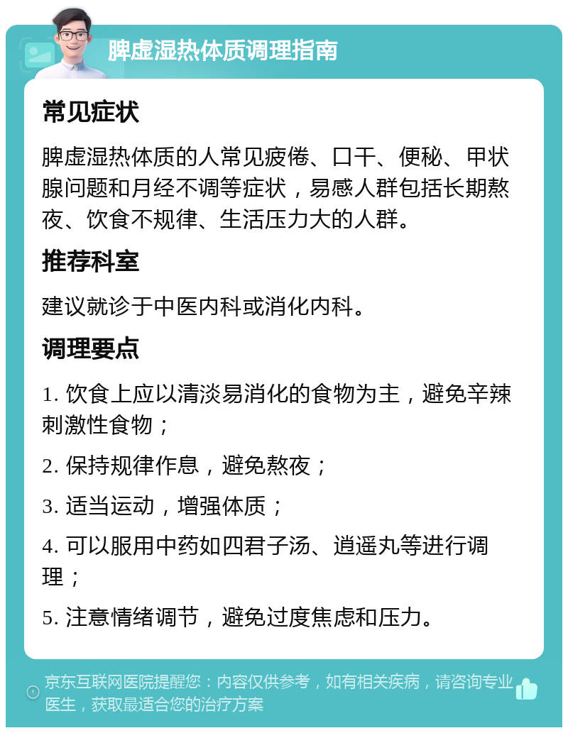 脾虚湿热体质调理指南 常见症状 脾虚湿热体质的人常见疲倦、口干、便秘、甲状腺问题和月经不调等症状，易感人群包括长期熬夜、饮食不规律、生活压力大的人群。 推荐科室 建议就诊于中医内科或消化内科。 调理要点 1. 饮食上应以清淡易消化的食物为主，避免辛辣刺激性食物； 2. 保持规律作息，避免熬夜； 3. 适当运动，增强体质； 4. 可以服用中药如四君子汤、逍遥丸等进行调理； 5. 注意情绪调节，避免过度焦虑和压力。