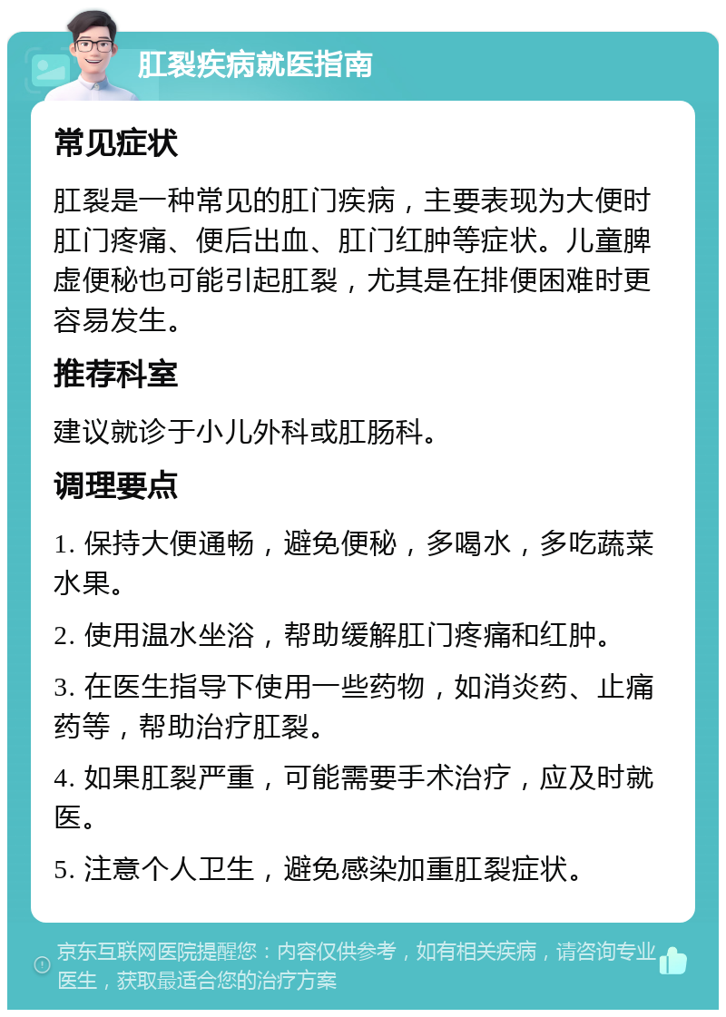 肛裂疾病就医指南 常见症状 肛裂是一种常见的肛门疾病，主要表现为大便时肛门疼痛、便后出血、肛门红肿等症状。儿童脾虚便秘也可能引起肛裂，尤其是在排便困难时更容易发生。 推荐科室 建议就诊于小儿外科或肛肠科。 调理要点 1. 保持大便通畅，避免便秘，多喝水，多吃蔬菜水果。 2. 使用温水坐浴，帮助缓解肛门疼痛和红肿。 3. 在医生指导下使用一些药物，如消炎药、止痛药等，帮助治疗肛裂。 4. 如果肛裂严重，可能需要手术治疗，应及时就医。 5. 注意个人卫生，避免感染加重肛裂症状。