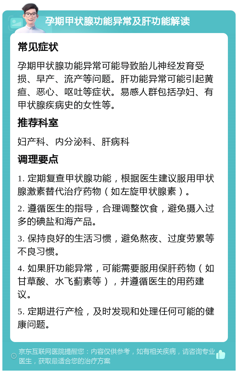 孕期甲状腺功能异常及肝功能解读 常见症状 孕期甲状腺功能异常可能导致胎儿神经发育受损、早产、流产等问题。肝功能异常可能引起黄疸、恶心、呕吐等症状。易感人群包括孕妇、有甲状腺疾病史的女性等。 推荐科室 妇产科、内分泌科、肝病科 调理要点 1. 定期复查甲状腺功能，根据医生建议服用甲状腺激素替代治疗药物（如左旋甲状腺素）。 2. 遵循医生的指导，合理调整饮食，避免摄入过多的碘盐和海产品。 3. 保持良好的生活习惯，避免熬夜、过度劳累等不良习惯。 4. 如果肝功能异常，可能需要服用保肝药物（如甘草酸、水飞蓟素等），并遵循医生的用药建议。 5. 定期进行产检，及时发现和处理任何可能的健康问题。