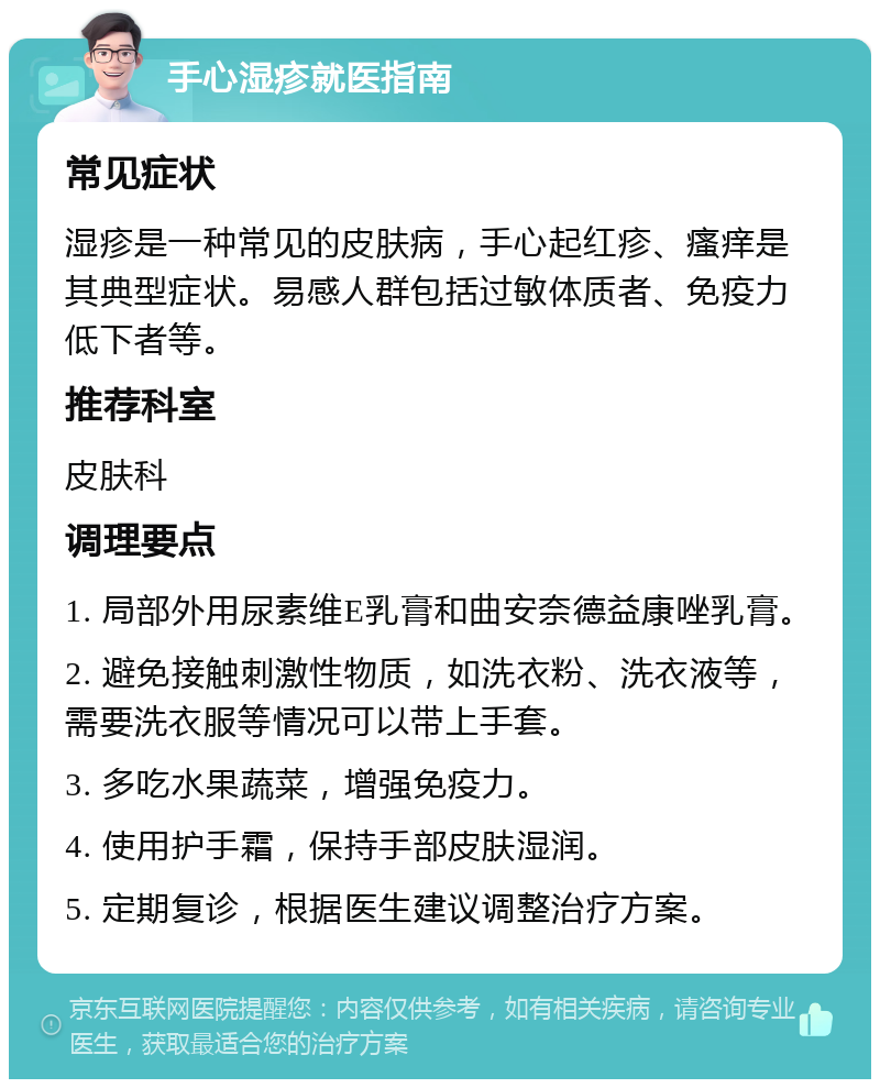 手心湿疹就医指南 常见症状 湿疹是一种常见的皮肤病，手心起红疹、瘙痒是其典型症状。易感人群包括过敏体质者、免疫力低下者等。 推荐科室 皮肤科 调理要点 1. 局部外用尿素维E乳膏和曲安奈德益康唑乳膏。 2. 避免接触刺激性物质，如洗衣粉、洗衣液等，需要洗衣服等情况可以带上手套。 3. 多吃水果蔬菜，增强免疫力。 4. 使用护手霜，保持手部皮肤湿润。 5. 定期复诊，根据医生建议调整治疗方案。