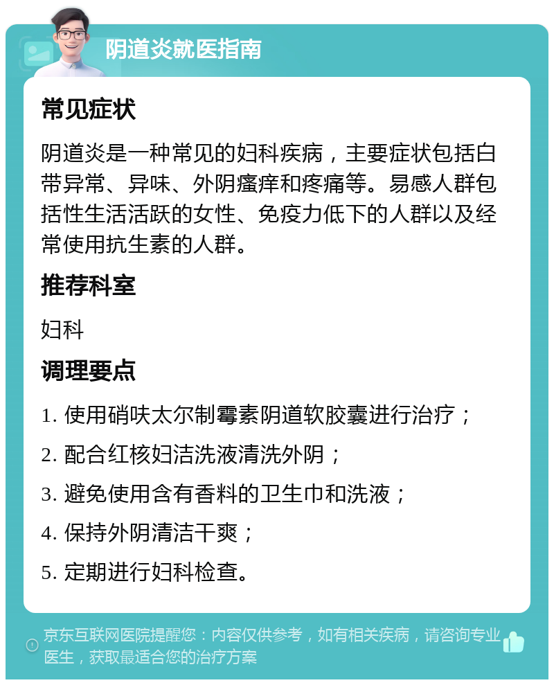 阴道炎就医指南 常见症状 阴道炎是一种常见的妇科疾病，主要症状包括白带异常、异味、外阴瘙痒和疼痛等。易感人群包括性生活活跃的女性、免疫力低下的人群以及经常使用抗生素的人群。 推荐科室 妇科 调理要点 1. 使用硝呋太尔制霉素阴道软胶囊进行治疗； 2. 配合红核妇洁洗液清洗外阴； 3. 避免使用含有香料的卫生巾和洗液； 4. 保持外阴清洁干爽； 5. 定期进行妇科检查。