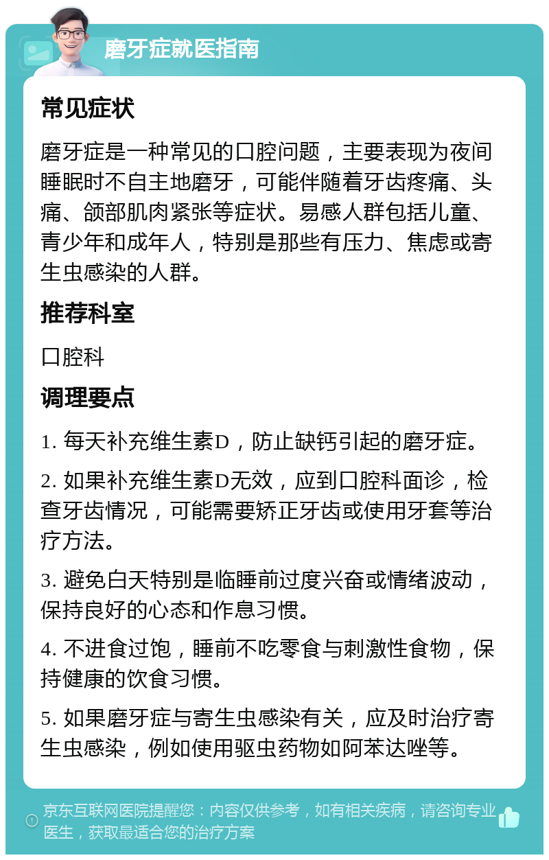 磨牙症就医指南 常见症状 磨牙症是一种常见的口腔问题，主要表现为夜间睡眠时不自主地磨牙，可能伴随着牙齿疼痛、头痛、颌部肌肉紧张等症状。易感人群包括儿童、青少年和成年人，特别是那些有压力、焦虑或寄生虫感染的人群。 推荐科室 口腔科 调理要点 1. 每天补充维生素D，防止缺钙引起的磨牙症。 2. 如果补充维生素D无效，应到口腔科面诊，检查牙齿情况，可能需要矫正牙齿或使用牙套等治疗方法。 3. 避免白天特别是临睡前过度兴奋或情绪波动，保持良好的心态和作息习惯。 4. 不进食过饱，睡前不吃零食与刺激性食物，保持健康的饮食习惯。 5. 如果磨牙症与寄生虫感染有关，应及时治疗寄生虫感染，例如使用驱虫药物如阿苯达唑等。